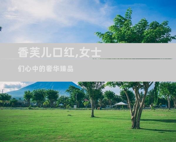 香芙儿口红,女士们心中的奢华臻品