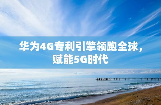 华为4G专利引擎领跑全球，赋能5G时代